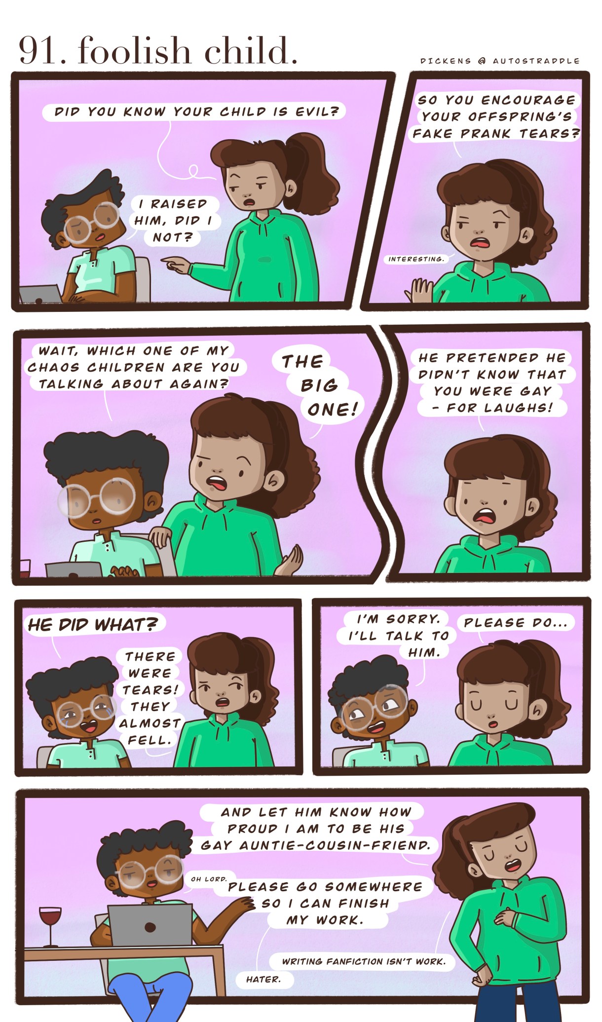 In a two panel comic with a pink background, Dickens is working at a computer. Their friend comes up to them and says "Do you know your child is evil?" Dickens feigns surprise. The friend goes on to explain that their child pretended not to know Dickens was gay — for laughs! Dickens agrees to talk to him, and the friend agrees. She thinks Dickens should talk to him and let him know how proud she is to be his "gay auntie-cousin-friend" and then walks away laughing. Dickens calls over the shoulder, grumbling about being interrupted at work. Their friend responds, "writing fan fiction is NOT work!"