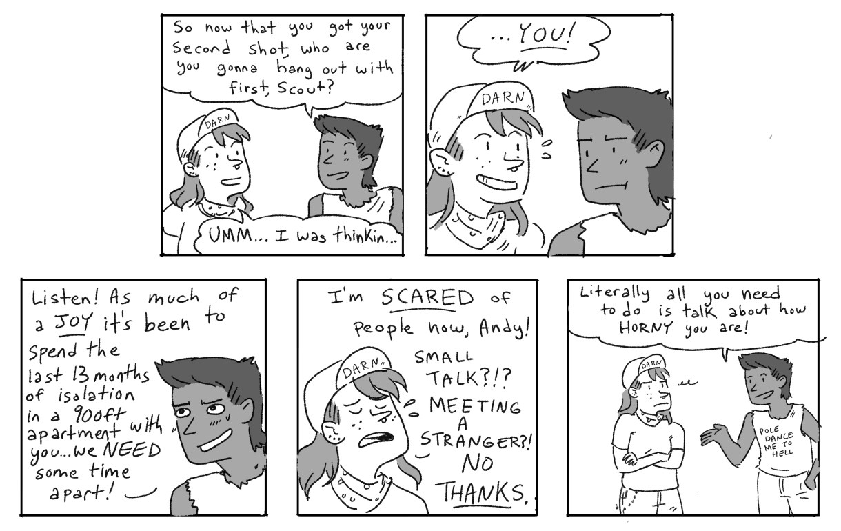 In a five panel black and white comic, Ari asks Scout, now that you have your second shot, who do you want to hang out with? Scout responds, "YOU!" Ari notes that after 13 months in isolation, they probably need time apart. But Scout is scared of people, now! Ari jokes that all they've talked about is how horny they are!