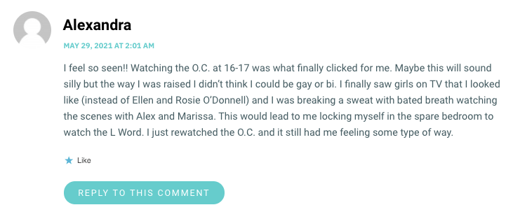 I feel so seen!! Watching the O.C. at 16-17 was what finally clicked for me. Maybe this will sound silly but the way I was raised I didn’t think I could be gay or bi. I finally saw girls on TV that I looked like (instead of Ellen and Rosie O’Donnell) and I was breaking a sweat with bated breath watching the scenes with Alex and Marissa. This would lead to me locking myself in the spare bedroom to watch the L Word. I just rewatched the O.C. and it still had me feeling some type of way.
