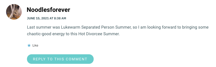 Last summer was Lukewarm Separated Person Summer, so I am looking forward to bringing some chaotic-good energy to this Hot Divorcee Summer.