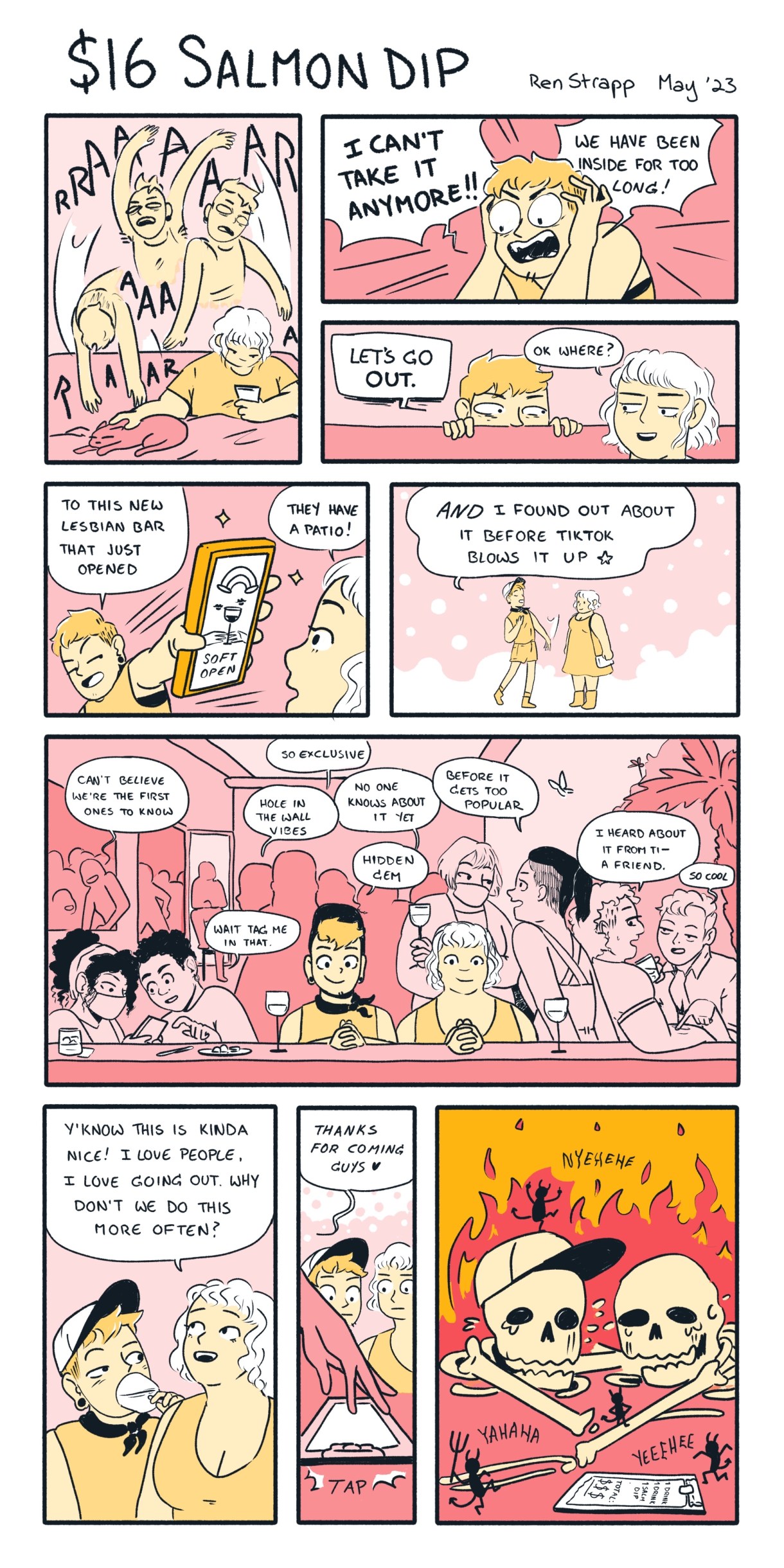 Yellow and pink nine panel comic, in which a queer person has spent too much time inside and screams I CANT TAKE IT ANYMORE!!! So their friend suggests "Lets Go Out." They found a new lesbian bar with an outdoor patio that hasn't been ruined by TikTok yet. They get excited to go and even say "You know, this is kinda nice! I love people. I love going out. Why don't we do this more often?" Then they get the bill, and it's so expensive that both friends promptly turn into skeletons surrounded by fire.