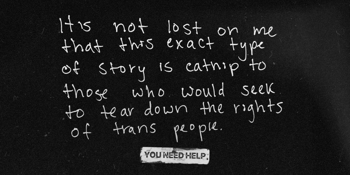 "It's not lost on me that this exact type of story is catnip to those who would seek to tear down the rights of trans people."