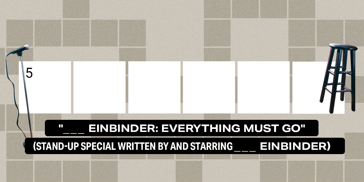 5 across / 6 letters / "___ Einbinder: Everything Must Go" (stand-up special written by and starring ___ Einbinder)