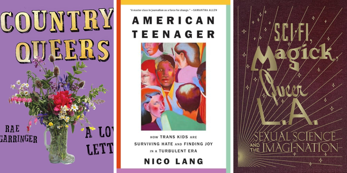 Country Queers: A Love Letter by Rae Garringer

American Teenager: How Trans Kids are Surviving Hate and Finding Joy in a Turbulent Era by Nico Lang

Sci-Fi, Magick, Queer L.A.: Sexual Science and the Imagi-nation by Kelly Filreis, Alexis Bard Johnson, et al