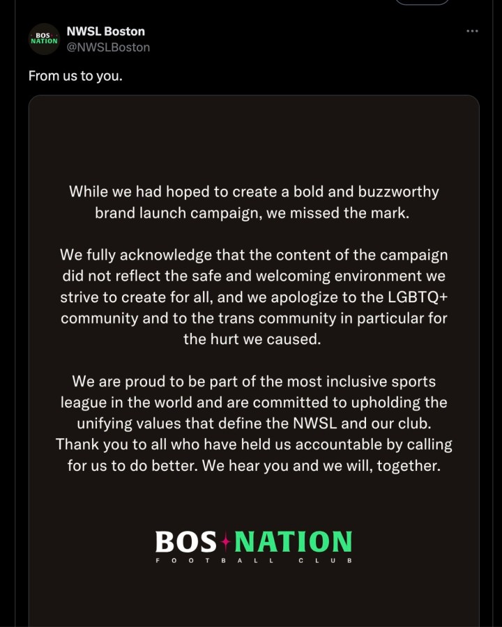 While we had hoped to create a bold and buzzworthy brand launch campaign, we missed the mark. We fully acknowledge that the content of the campaign did not reflect the safe and welcoming environment we strive to create for all, and we apologize to the LGBTQ+ community and to the trans community in particular for the hurt we caused. We are proud to be part of the most inclusive sports league in the world and are committed to upholding the unifying values that define the NSWL and our club. Thank you to all who have held us accountable by calling for us to do better. We hear you and we will, together.