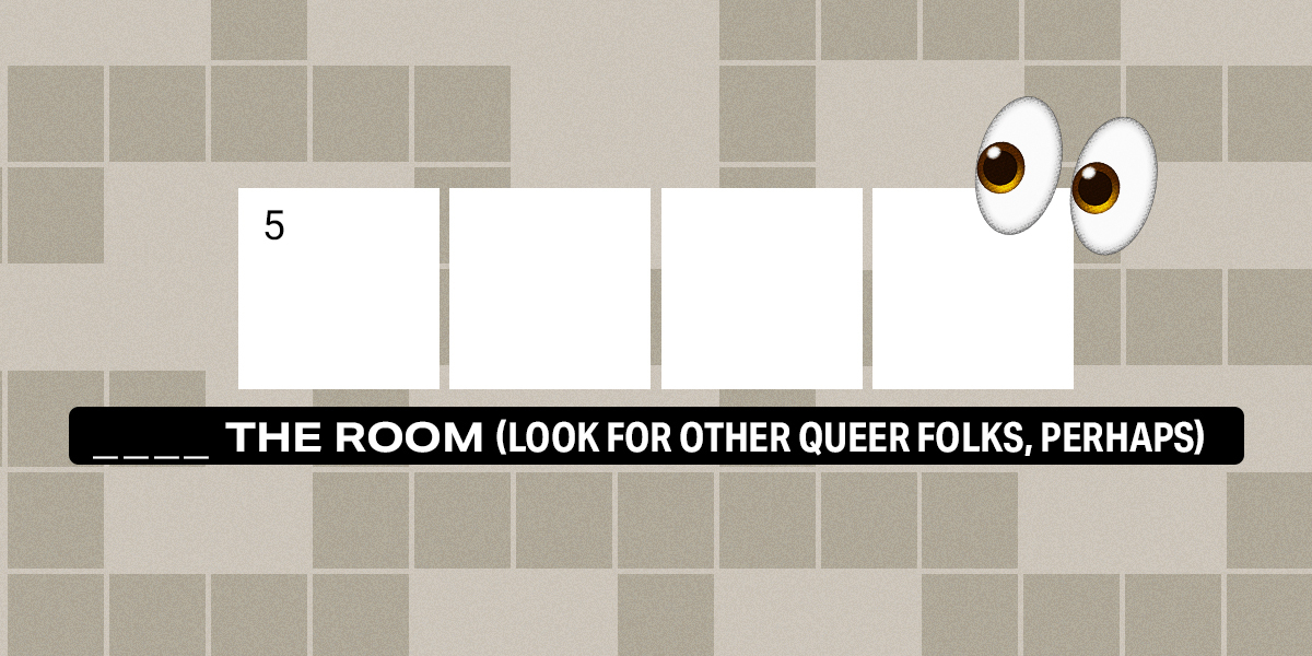 5 down / 4 letters / 5 ___ the room (look for other queer folks, perhaps)