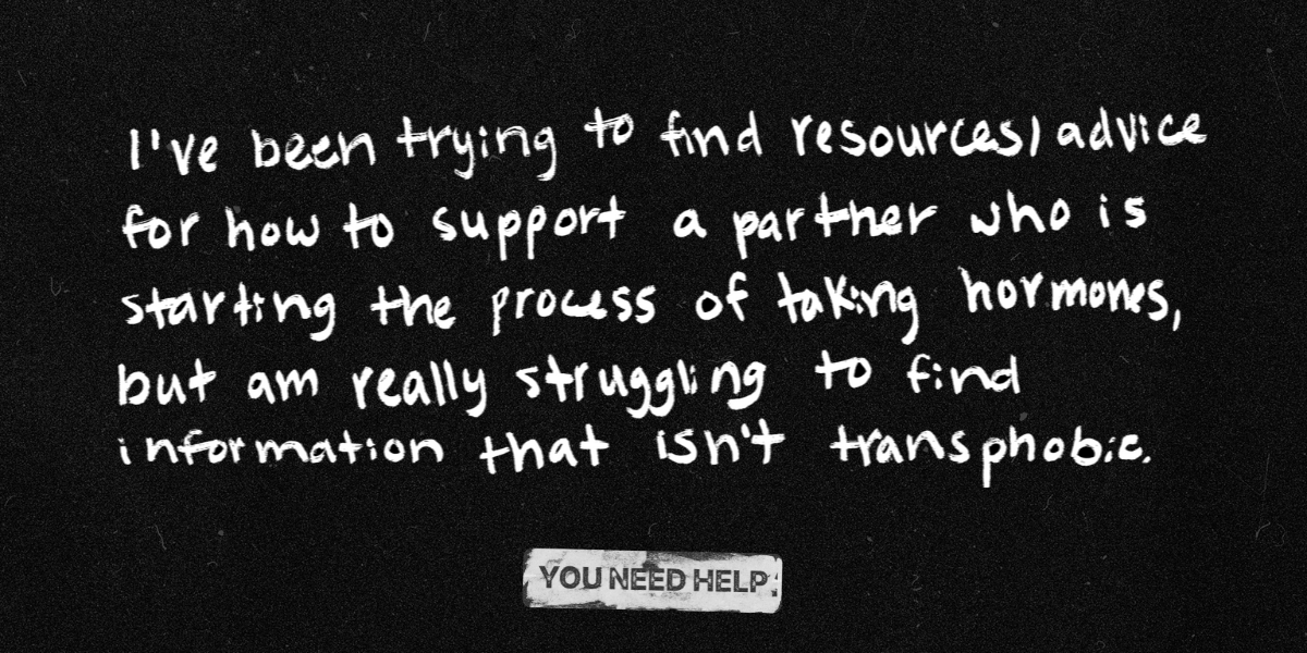 "I've been trying to find resources/advice for how to support a partner who is starting the process of taking hormones, but am really struggling to find information that isn't transphobic."