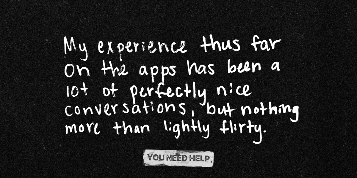 "My experience thus far on the apps has been a lot of perfectly nice conversations, but nothing more than lightly flirty."